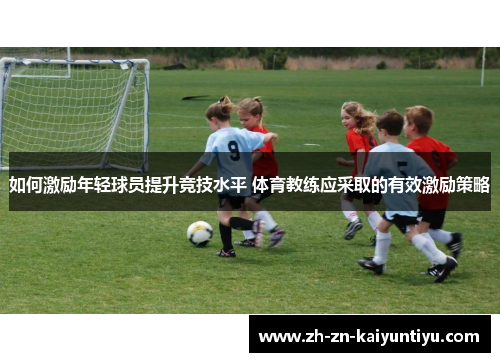 如何激励年轻球员提升竞技水平 体育教练应采取的有效激励策略 如何激励年轻球员提升竞技水平 体育教练应采取的有效激励策略
