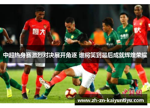 中超热身赛激烈对决展开角逐 谁将笑到最后成就辉煌荣耀