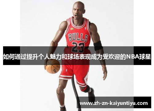 如何通过提升个人魅力和球场表现成为受欢迎的NBA球星 如何通过提升个人魅力和球场表现成为受欢迎的NBA球星