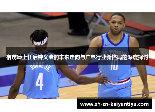 宿茂臻上任后钟义浩的未来走向与广电行业新格局的深度探讨 宿茂臻上任后钟义浩的未来走向与广电行业新格局的深度探讨