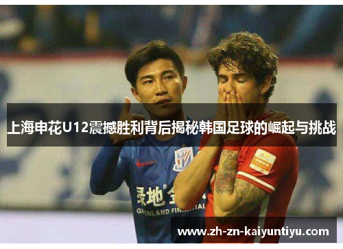 上海申花U12震撼胜利背后揭秘韩国足球的崛起与挑战 上海申花U12震撼胜利背后揭秘韩国足球的崛起与挑战