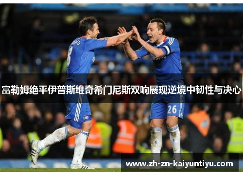 富勒姆绝平伊普斯维奇希门尼斯双响展现逆境中韧性与决心 富勒姆绝平伊普斯维奇希门尼斯双响展现逆境中韧性与决心