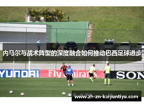 内马尔与战术阵型的深度融合如何推动巴西足球进步 内马尔与战术阵型的深度融合如何推动巴西足球进步