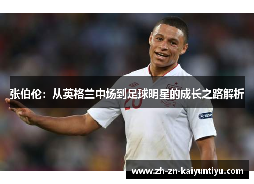 张伯伦：从英格兰中场到足球明星的成长之路解析