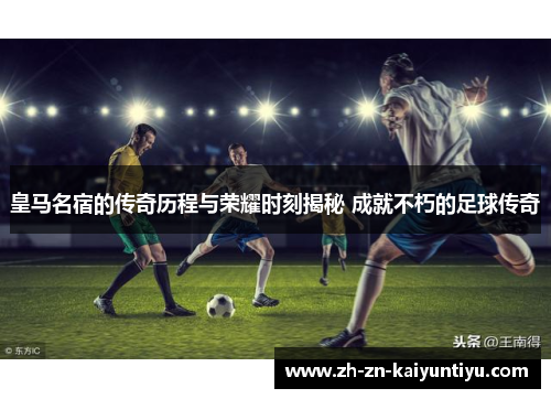 皇马名宿的传奇历程与荣耀时刻揭秘 成就不朽的足球传奇