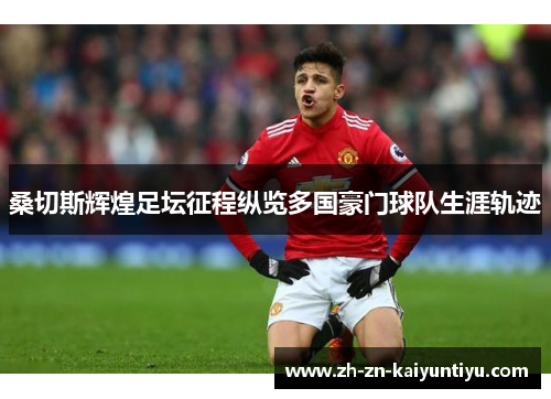 桑切斯辉煌足坛征程纵览多国豪门球队生涯轨迹 桑切斯辉煌足坛征程纵览多国豪门球队生涯轨迹