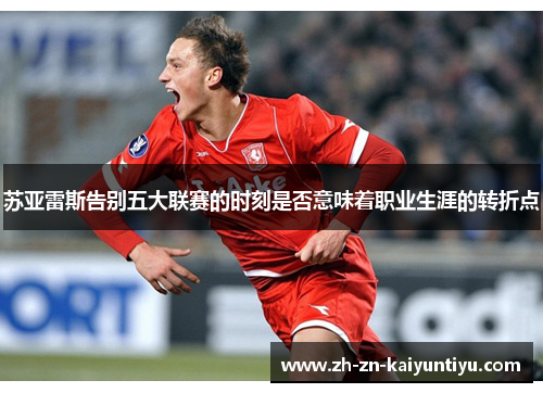 苏亚雷斯告别五大联赛的时刻是否意味着职业生涯的转折点 苏亚雷斯告别五大联赛的时刻是否意味着职业生涯的转折点