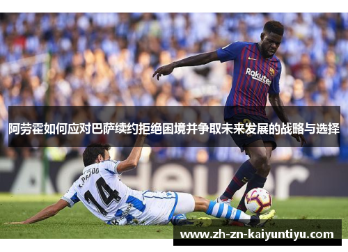 阿劳霍如何应对巴萨续约拒绝困境并争取未来发展的战略与选择