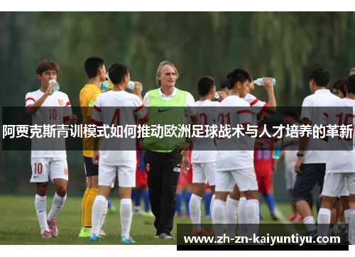 阿贾克斯青训模式如何推动欧洲足球战术与人才培养的革新 阿贾克斯青训模式如何推动欧洲足球战术与人才培养的革新