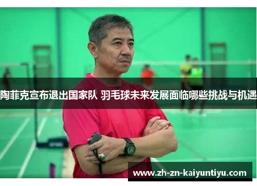 陶菲克宣布退出国家队 羽毛球未来发展面临哪些挑战与机遇 陶菲克宣布退出国家队 羽毛球未来发展面临哪些挑战与机遇
