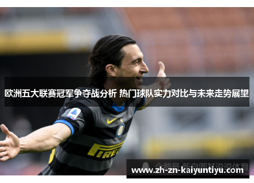 欧洲五大联赛冠军争夺战分析 热门球队实力对比与未来走势展望 欧洲五大联赛冠军争夺战分析 热门球队实力对比与未来走势展望