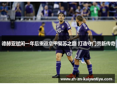 德赫亚赋闲一年后重返意甲复苏之路 打造守门员新传奇